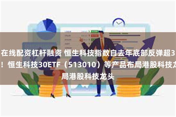 在线配资杠杆融资 恒生科技指数自去年底部反弹超30%！恒生科技30ETF（513010）等产品布局港股科技龙头