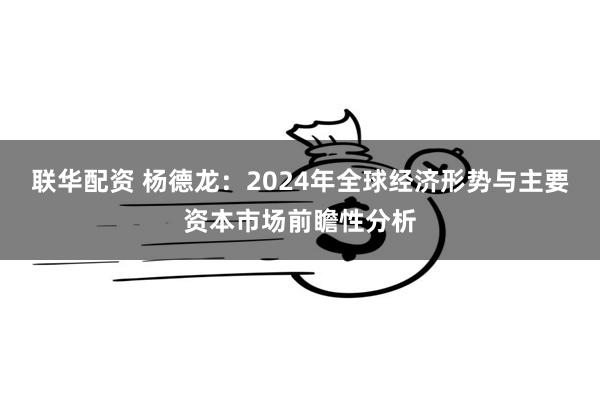 联华配资 杨德龙：2024年全球经济形势与主要资本市场前瞻性分析