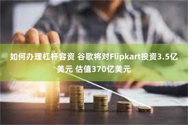 如何办理杠杆容资 谷歌将对Flipkart投资3.5亿美元 估值370亿美元