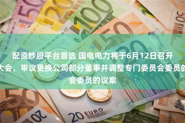 配资炒股平台首选 国电电力将于6月12日召开股东大会，审议更换公司部分董事并调整专门委员会委员的议案