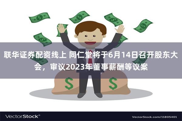 联华证券配资线上 同仁堂将于6月14日召开股东大会，审议2023年董事薪酬等议案