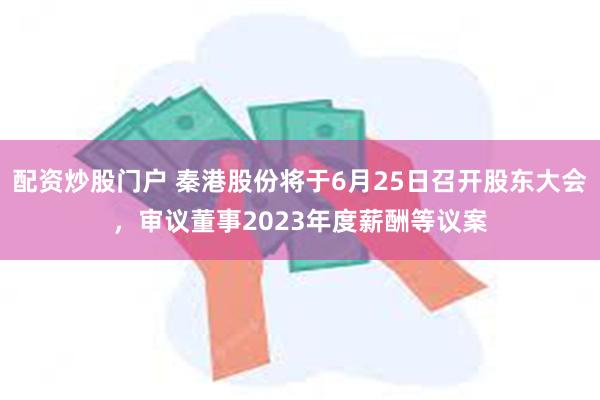 配资炒股门户 秦港股份将于6月25日召开股东大会，审议董事2023年度薪酬等议案