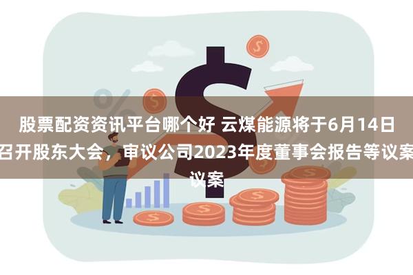 股票配资资讯平台哪个好 云煤能源将于6月14日召开股东大会，审议公司2023年度董事会报告等议案