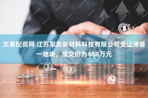 交易配资网 江苏军友新材料科技有限公司受让沛县一地块，成交价为488万元