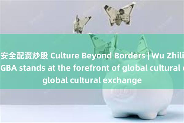 安全配资炒股 Culture Beyond Borders | Wu Zhiliang: The GBA stands at the forefront of global cultural exchange