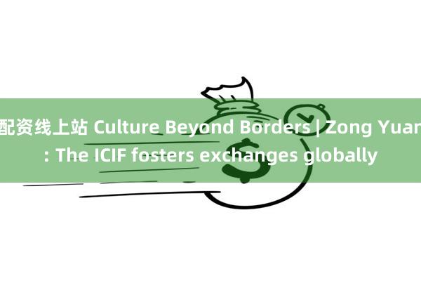 配资线上站 Culture Beyond Borders | Zong Yuan: The ICIF fosters exchanges globally