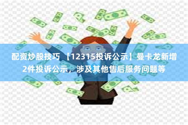 配资炒股技巧 【12315投诉公示】曼卡龙新增2件投诉公示，涉及其他售后服务问题等