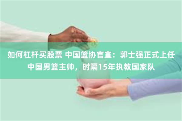 如何杠杆买股票 中国篮协官宣：郭士强正式上任中国男篮主帅，时隔15年执教国家队