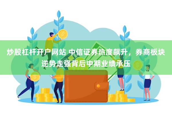 炒股杠杆开户网站 中信证券热度飙升，券商板块逆势走强背后中期业绩承压