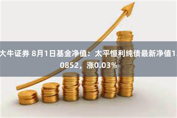 大牛证券 8月1日基金净值：太平恒利纯债最新净值1.0852，涨0.03%