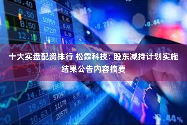 十大实盘配资排行 松霖科技: 股东减持计划实施结果公告内容摘要