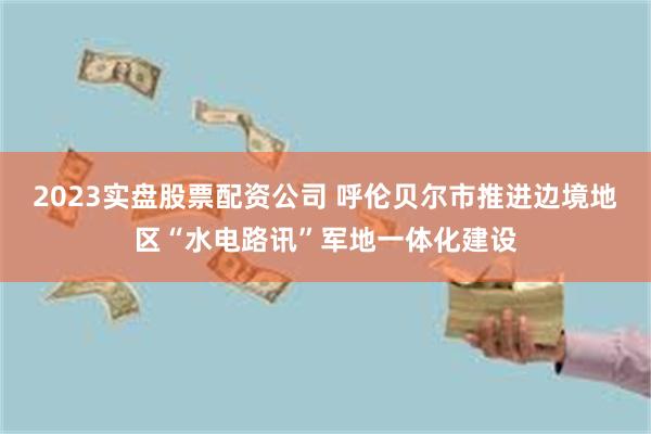 2023实盘股票配资公司 呼伦贝尔市推进边境地区“水电路讯”军地一体化建设