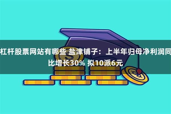 杠杆股票网站有哪些 盐津铺子：上半年归母净利润同比增长30% 拟10派6元