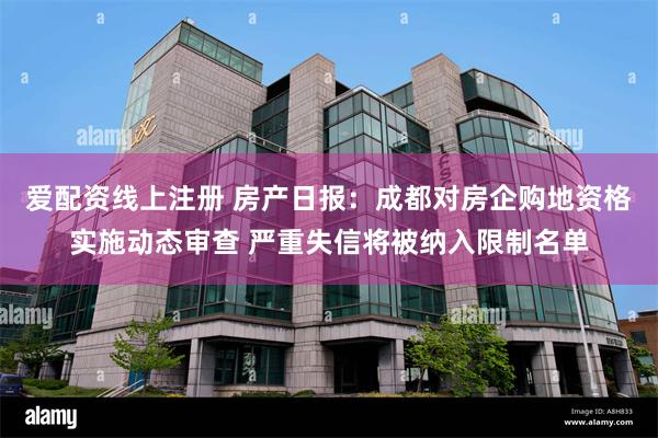 爱配资线上注册 房产日报：成都对房企购地资格实施动态审查 严重失信将被纳入限制名单