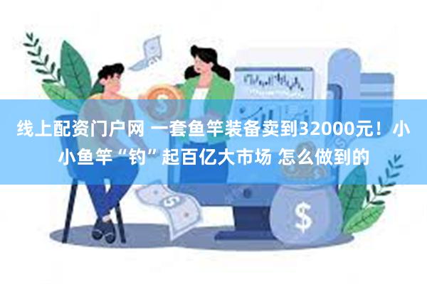 线上配资门户网 一套鱼竿装备卖到32000元！小小鱼竿“钓”起百亿大市场 怎么做到的