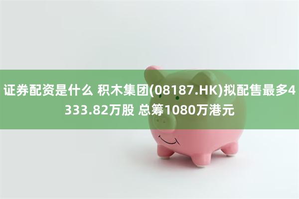 证券配资是什么 积木集团(08187.HK)拟配售最多4333.82万股 总筹1080万港元