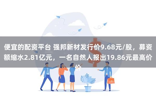 便宜的配资平台 强邦新材发行价9.68元/股，募资额缩水2.81亿元，一名自然人报出19.86元最高价