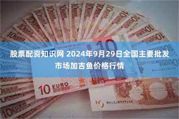 股票配资知识网 2024年9月29日全国主要批发市场加吉鱼价格行情