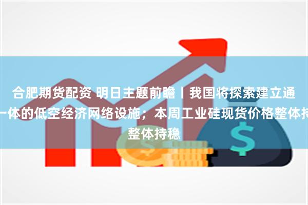 合肥期货配资 明日主题前瞻丨我国将探索建立通感一体的低空经济网络设施；本周工业硅现货价格整体持稳