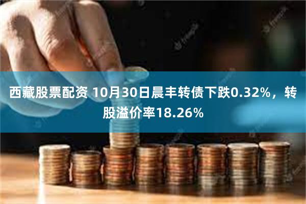 西藏股票配资 10月30日晨丰转债下跌0.32%，转股溢价率18.26%