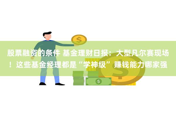 股票融资的条件 基金理财日报：大型凡尔赛现场！这些基金经理都是“学神级” 赚钱能力哪家强