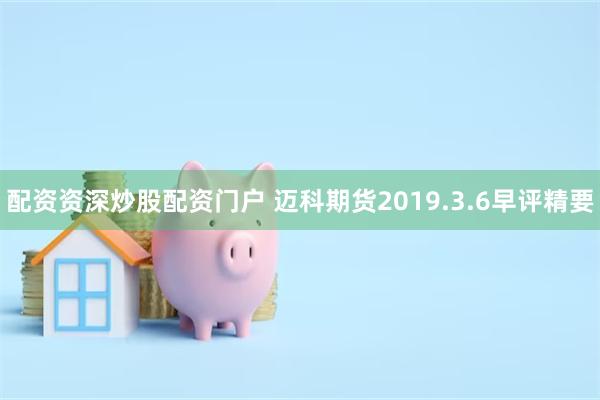 配资资深炒股配资门户 迈科期货2019.3.6早评精要