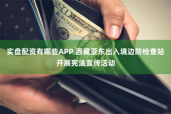 实盘配资有哪些APP 西藏亚东出入境边防检查站开展宪法宣传活动