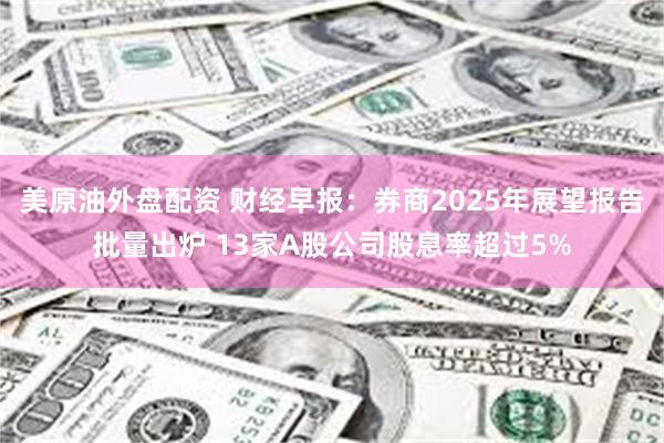 美原油外盘配资 财经早报：券商2025年展望报告批量出炉 13家A股公司股息率超过5%