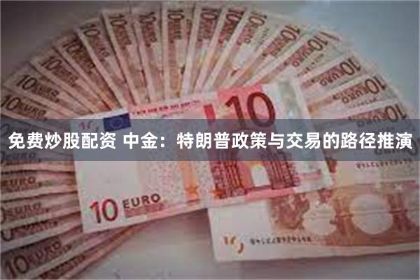 免费炒股配资 中金：特朗普政策与交易的路径推演