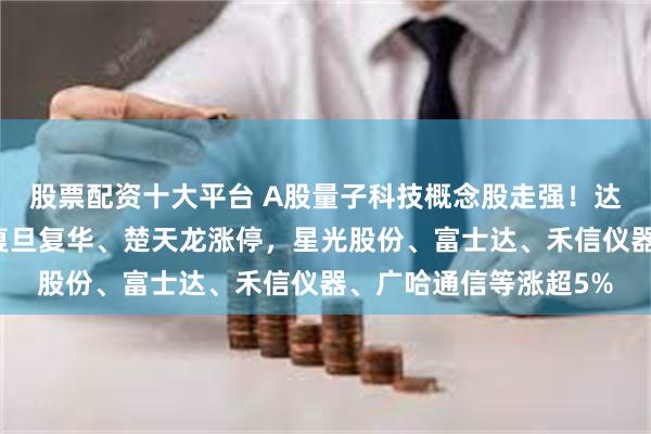 股票配资十大平台 A股量子科技概念股走强！达华智能、吉大正元、复旦复华、楚天龙涨停，星光股份、富士达、禾信仪器、广哈通信等涨超5%