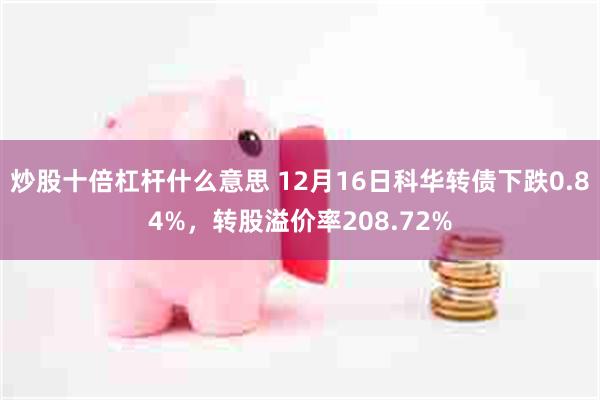 炒股十倍杠杆什么意思 12月16日科华转债下跌0.84%，转股溢价率208.72%