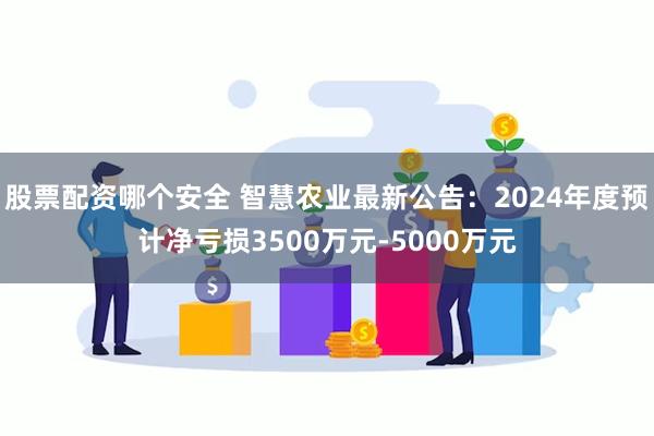 股票配资哪个安全 智慧农业最新公告：2024年度预计净亏损3500万元-5000万元