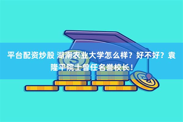 平台配资炒股 湖南农业大学怎么样？好不好？袁隆平院士曾任名誉校长！