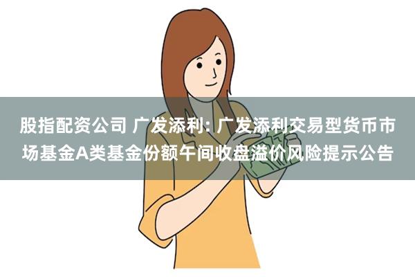 股指配资公司 广发添利: 广发添利交易型货币市场基金A类基金份额午间收盘溢价风险提示公告