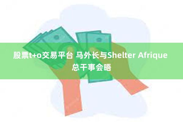 股票t+o交易平台 马外长与Shelter Afrique 总干事会晤