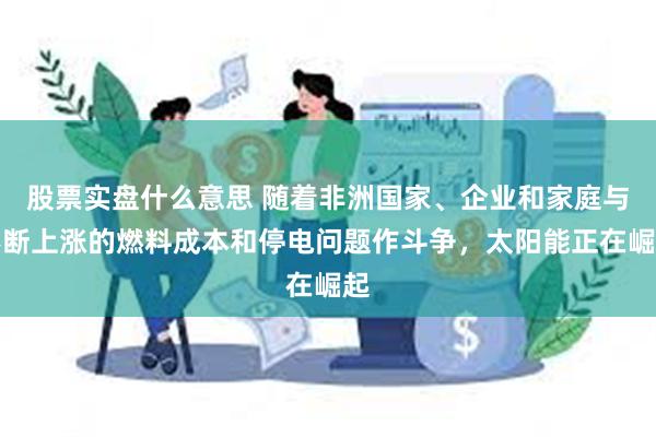 股票实盘什么意思 随着非洲国家、企业和家庭与不断上涨的燃料成本和停电问题作斗争，太阳能正在崛起