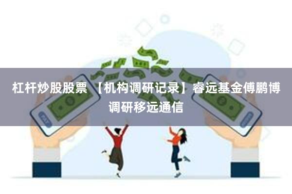 杠杆炒股股票 【机构调研记录】睿远基金傅鹏博调研移远通信