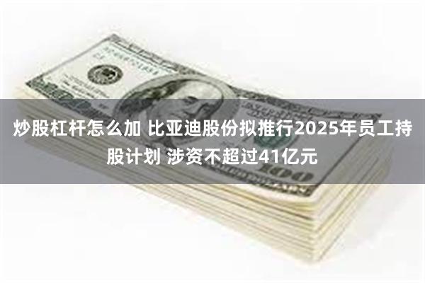 炒股杠杆怎么加 比亚迪股份拟推行2025年员工持股计划 涉资不超过41亿元