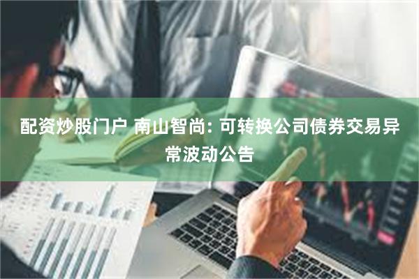 配资炒股门户 南山智尚: 可转换公司债券交易异常波动公告