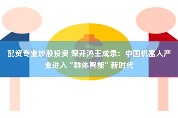 配资专业炒股投资 深开鸿王成录：中国机器人产业进入“群体智能”新时代