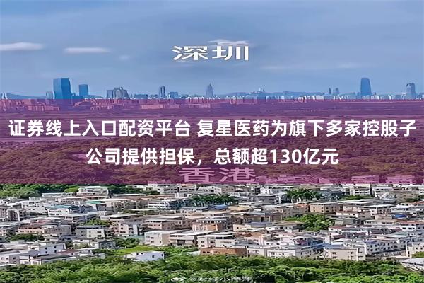 证券线上入口配资平台 复星医药为旗下多家控股子公司提供担保，总额超130亿元