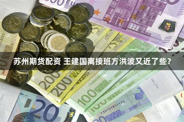 苏州期货配资 王建国离接班方洪波又近了些？