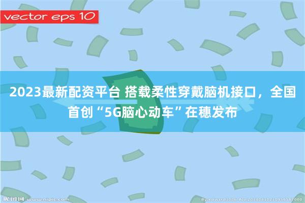 2023最新配资平台 搭载柔性穿戴脑机接口，全国首创“5G脑心动车”在穗发布
