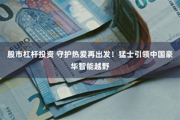 股市杠杆投资 守护热爱再出发！猛士引领中国豪华智能越野