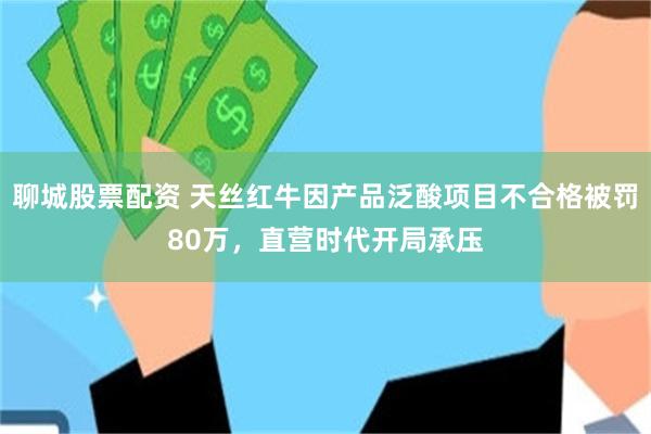 聊城股票配资 天丝红牛因产品泛酸项目不合格被罚80万，直营时代开局承压