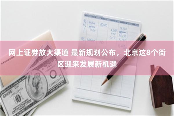 网上证劵放大渠道 最新规划公布，北京这8个街区迎来发展新机遇