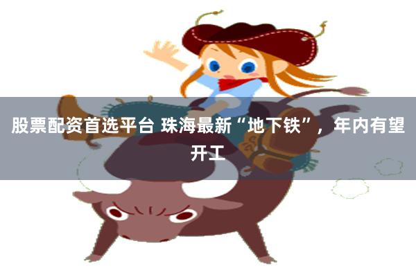 股票配资首选平台 珠海最新“地下铁”，年内有望开工