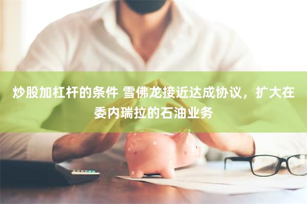 炒股加杠杆的条件 雪佛龙接近达成协议，扩大在委内瑞拉的石油业务