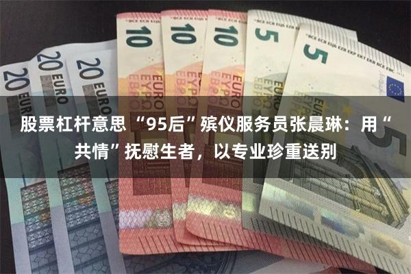 股票杠杆意思 “95后”殡仪服务员张晨琳：用“共情”抚慰生者，以专业珍重送别
