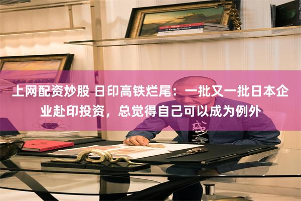 上网配资炒股 日印高铁烂尾：一批又一批日本企业赴印投资，总觉得自己可以成为例外